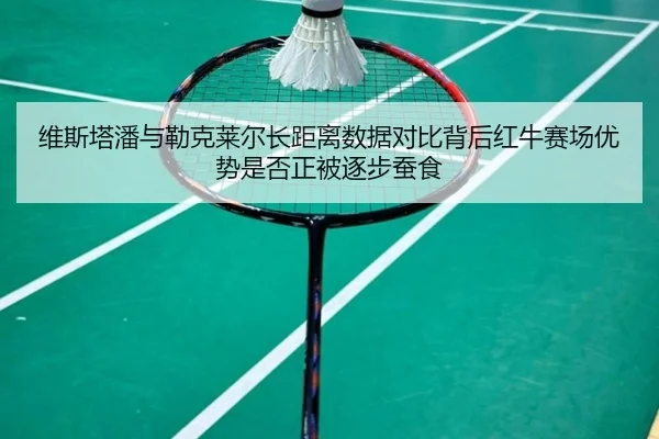 维斯塔潘与勒克莱尔长距离数据对比背后红牛赛场优势是否正被逐步蚕食