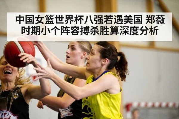 中国女篮世界杯八强若遇美国 郑薇时期小个阵容搏杀胜算深度分析