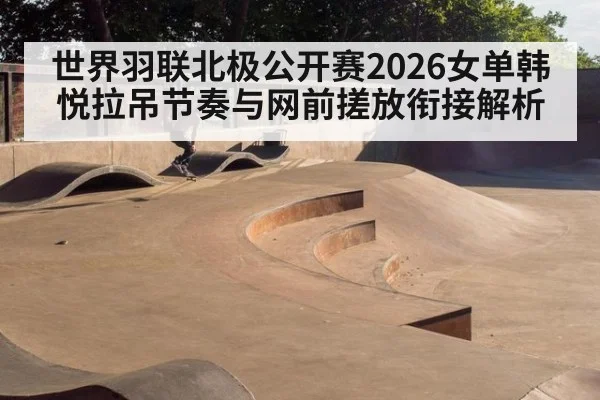 世界羽联北极公开赛2026女单韩悦拉吊节奏与网前搓放衔接解析