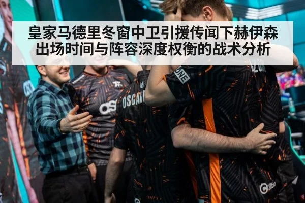 皇家马德里冬窗中卫引援传闻下赫伊森出场时间与阵容深度权衡的战术分析