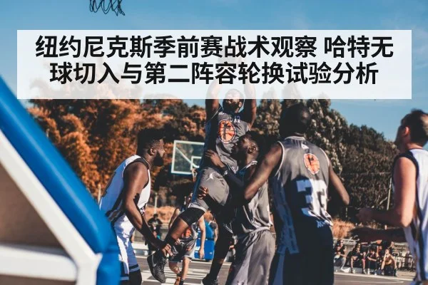 纽约尼克斯季前赛战术观察 哈特无球切入与第二阵容轮换试验分析