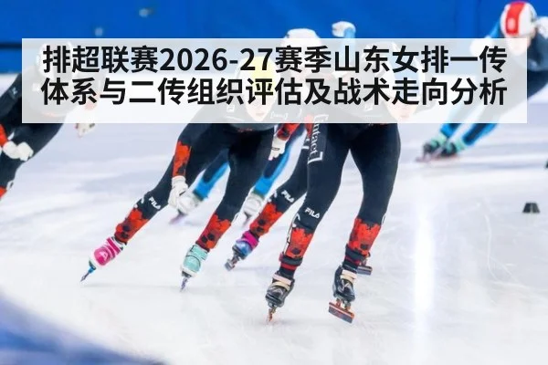 排超联赛2026-27赛季山东女排一传体系与二传组织评估及战术走向分析